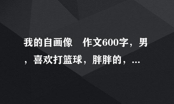 我的自画像 作文600字，男，喜欢打篮球，胖胖的，要写性格，外貌斤方春翻五源切活沿外控，爱好等，不要直接写外貌。