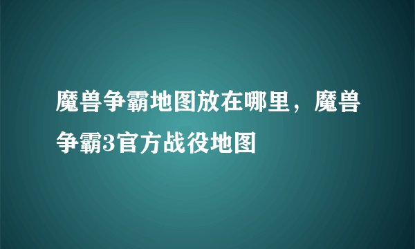 魔兽争霸地图放在哪里，魔兽争霸3官方战役地图