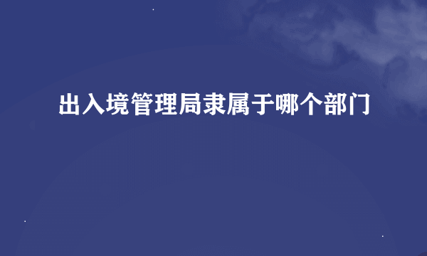 出入境管理局隶属于哪个部门