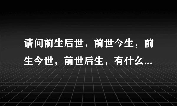 请问前生后世，前世今生，前生今世，前世后生，有什么区别？？？详细点