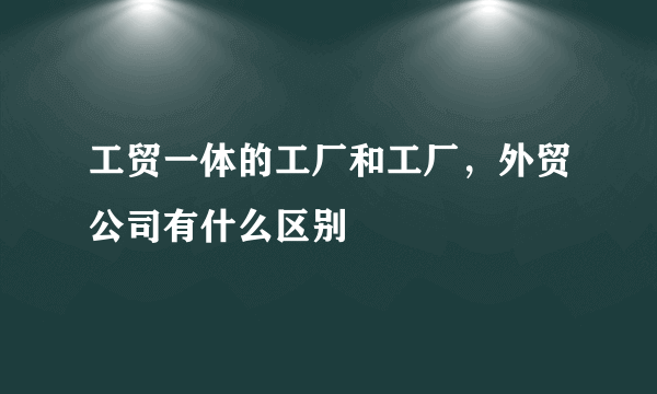 工贸一体的工厂和工厂，外贸公司有什么区别