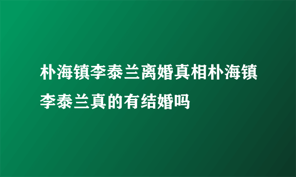 朴海镇李泰兰离婚真相朴海镇李泰兰真的有结婚吗