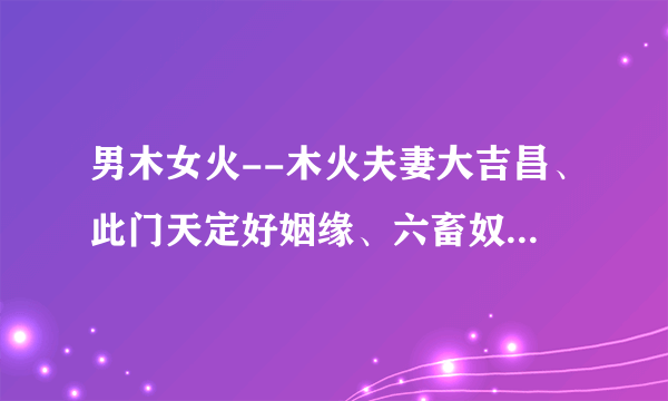 男木女火--木火夫妻大吉昌、此门天定好姻缘、六畜奴作满成行、男女聪明福自隆