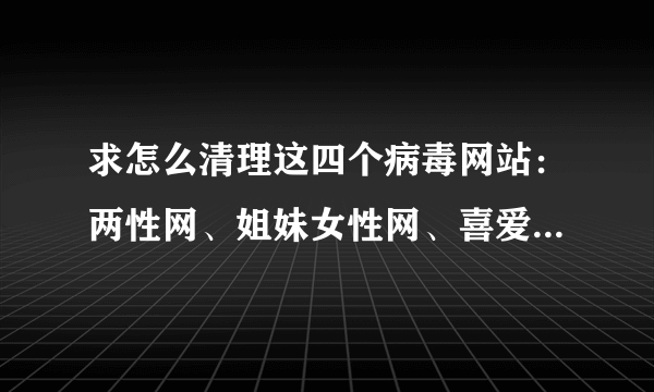 求怎么清理这四个病毒网站：两性网、姐妹女性网、喜爱交友网、上网安全页这四个