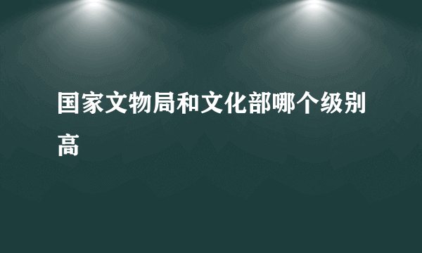 国家文物局和文化部哪个级别高