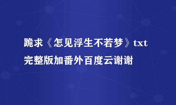 跪求《怎见浮生不若梦》txt完整版加番外百度云谢谢