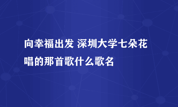 向幸福出发 深圳大学七朵花唱的那首歌什么歌名