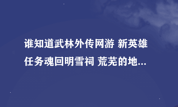 谁知道武林外传网游 新英雄任务魂回明雪祠 荒芜的地方任务坐标在哪呀？小弟在线等呀！！！