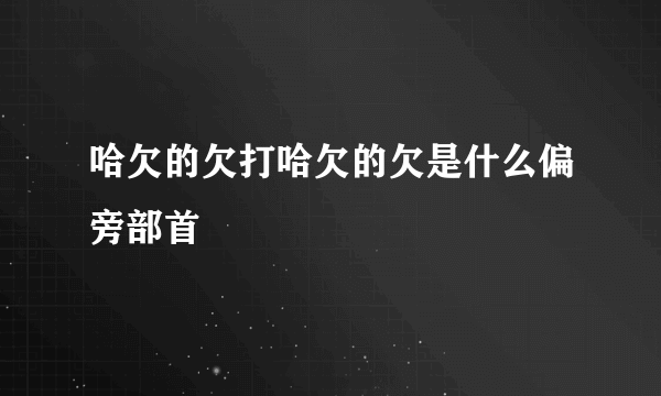 哈欠的欠打哈欠的欠是什么偏旁部首