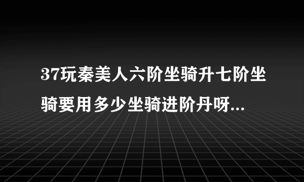 37玩秦美人六阶坐骑升七阶坐骑要用多少坐骑进阶丹呀?保守点的！！