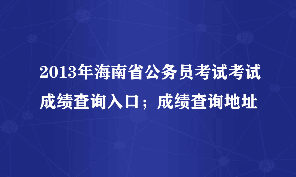 2013年海南省公务员考试考试成绩查询入口；成绩查询地址