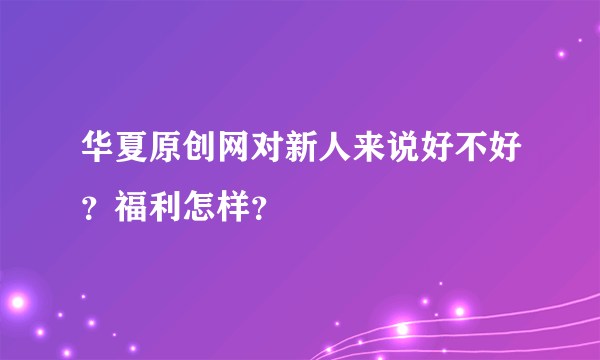 华夏原创网对新人来说好不好？福利怎样？