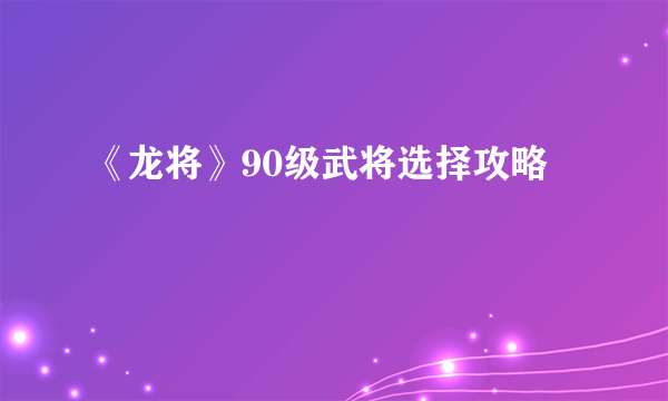 《龙将》90级武将选择攻略