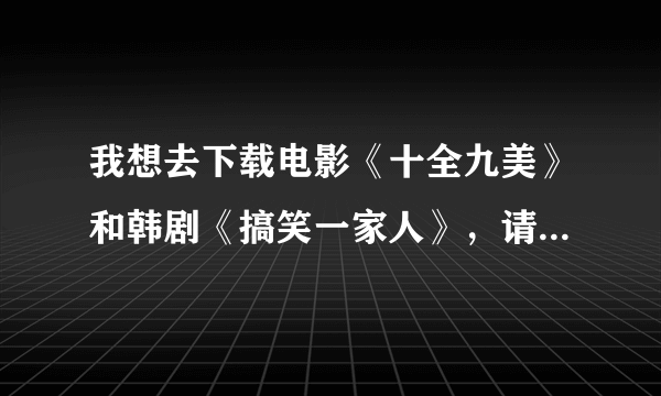 我想去下载电影《十全九美》和韩剧《搞笑一家人》，请问去哪下载好啊？谢谢