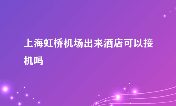 上海虹桥机场出来酒店可以接机吗