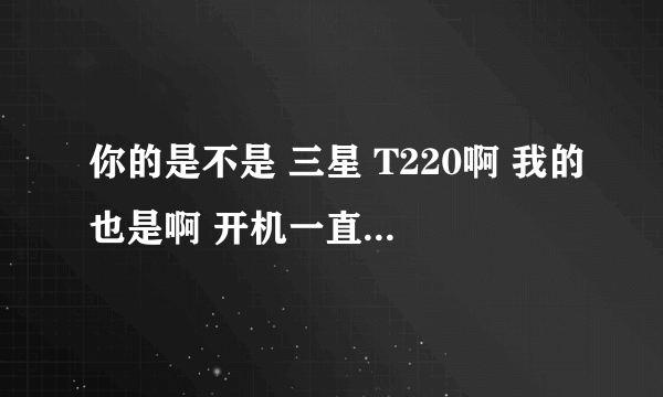 你的是不是 三星 T220啊 我的也是啊 开机一直白屏 慢慢就变黑了