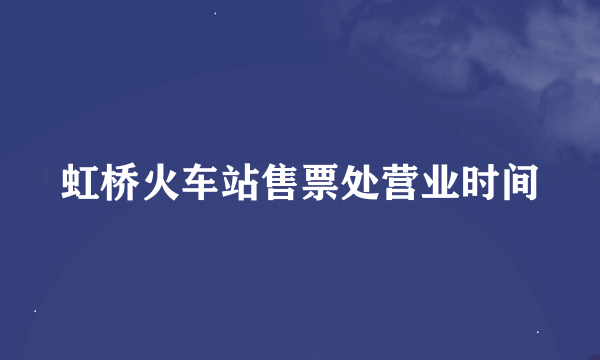 虹桥火车站售票处营业时间