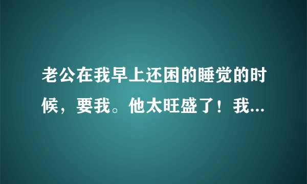 老公在我早上还困的睡觉的时候，要我。他太旺盛了！我受不了！怎么办？