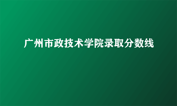 广州市政技术学院录取分数线
