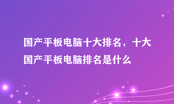 国产平板电脑十大排名，十大国产平板电脑排名是什么