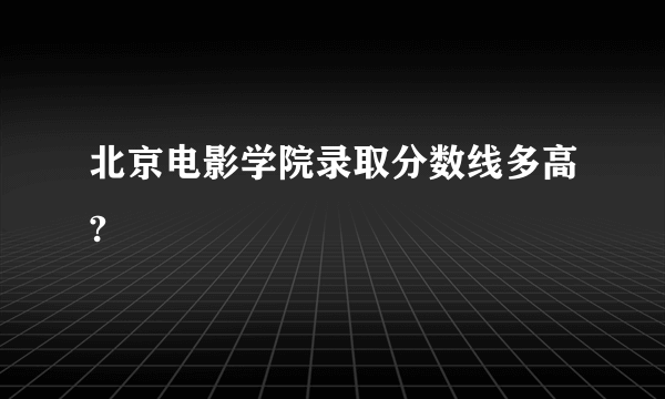 北京电影学院录取分数线多高?