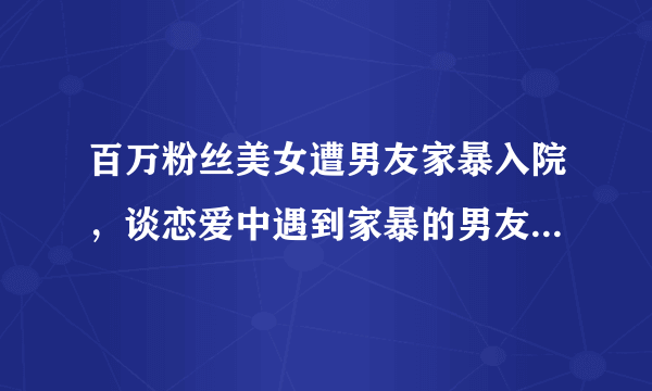 百万粉丝美女遭男友家暴入院，谈恋爱中遇到家暴的男友应该怎么办？