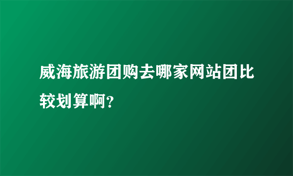 威海旅游团购去哪家网站团比较划算啊？