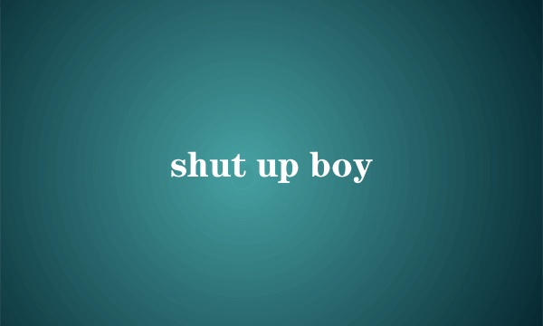 shut up boy