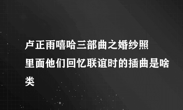 卢正雨嘻哈三部曲之婚纱照 里面他们回忆联谊时的插曲是啥类